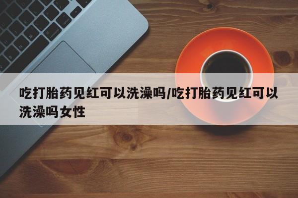 网上购买米非司酮片去哪买吃打胎药见红可以洗澡吗/吃打胎药见红可以洗澡吗女性