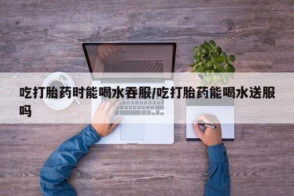 网上购买米非司酮片去哪买吃打胎药时能喝水吞服/吃打胎药能喝水送服吗