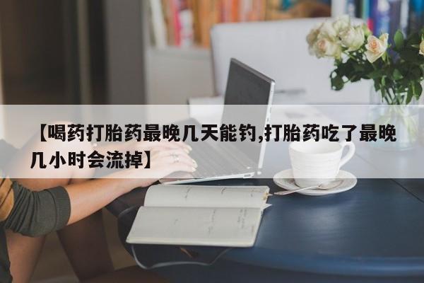 网上购买米非司酮片去哪买【喝药打胎药最晚几天能钓,打胎药吃了最晚几小时会流掉】