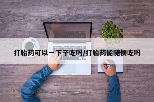 网上购买米非司酮片去哪买打胎药可以一下子吃吗/打胎药能随便吃吗