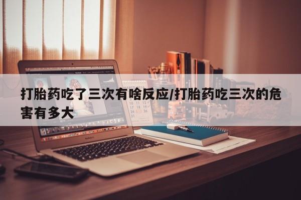 网上购买米非司酮片去哪买打胎药吃了三次有啥反应/打胎药吃三次的危害有多大