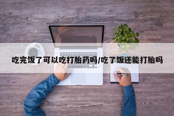网上购买米非司酮片去哪买吃完饭了可以吃打胎药吗/吃了饭还能打胎吗
