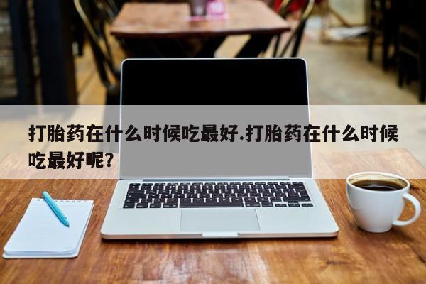 网上购买米非司酮片去哪买打胎药在什么时候吃最好.打胎药在什么时候吃最好呢？