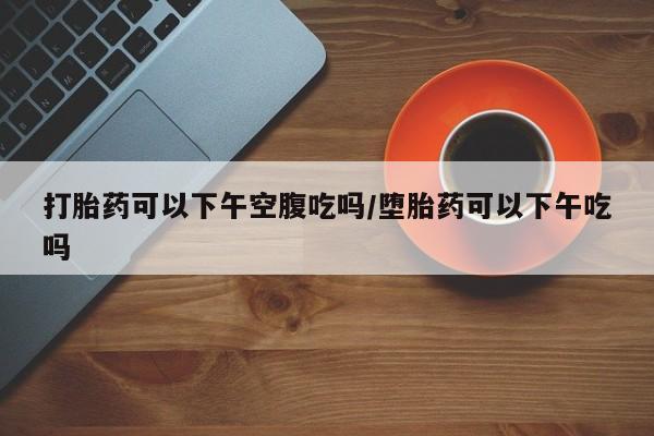网上购买米非司酮片去哪买打胎药可以下午空腹吃吗/堕胎药可以下午吃吗