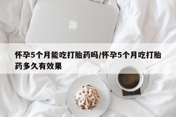 网上购买米非司酮片去哪买怀孕5个月能吃打胎药吗/怀孕5个月吃打胎药多久有效果