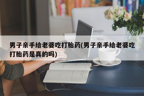 网上购买米非司酮片去哪买男子亲手给老婆吃打胎药(男子亲手给老婆吃打胎药是真的吗)
