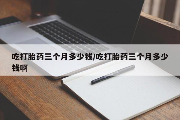 网上购买米非司酮片去哪买吃打胎药三个月多少钱/吃打胎药三个月多少钱啊