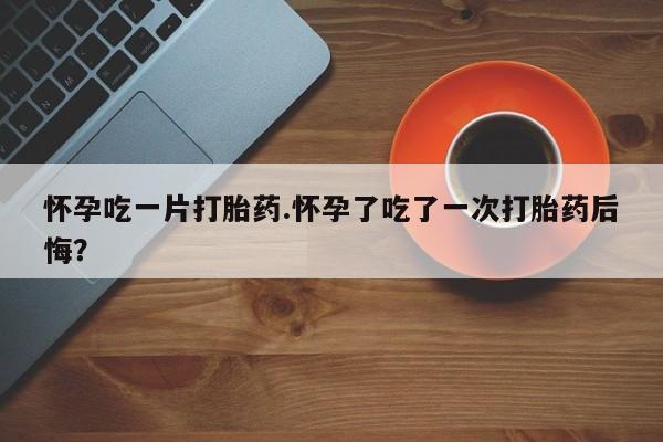 网上购买米非司酮片去哪买怀孕吃一片打胎药.怀孕了吃了一次打胎药后悔？