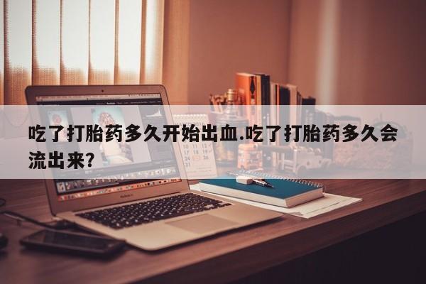 网上购买米非司酮片去哪买吃了打胎药多久开始出血.吃了打胎药多久会流出来？
