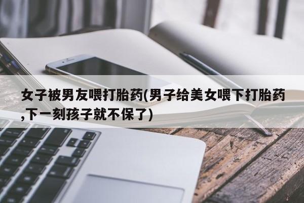 网上购买米非司酮片去哪买女子被男友喂打胎药(男子给美女喂下打胎药,下一刻孩子就不保了)