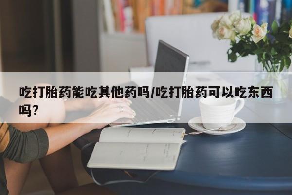 网上购买米非司酮片去哪买吃打胎药能吃其他药吗/吃打胎药可以吃东西吗?
