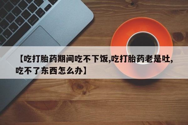 网上购买米非司酮片去哪买【吃打胎药期间吃不下饭,吃打胎药老是吐,吃不了东西怎么办】