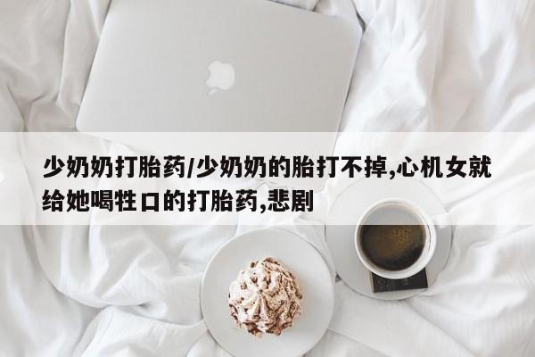 网上购买米非司酮片去哪买少奶奶打胎药/少奶奶的胎打不掉,心机女就给她喝牲口的打胎药,悲剧
