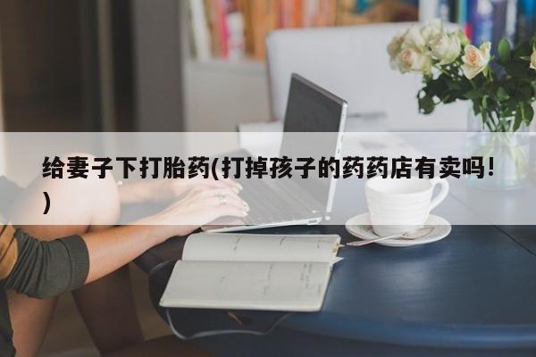 网上购买米非司酮片去哪买给妻子下打胎药(打掉孩子的药药店有卖吗!)