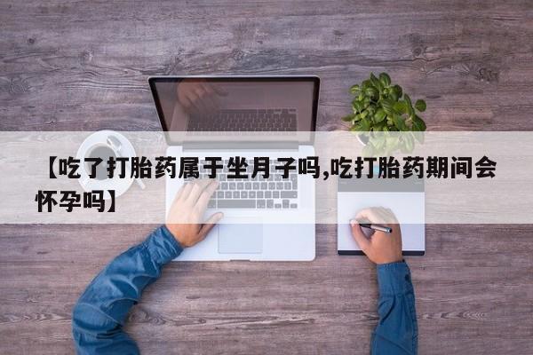 网上购买米非司酮片去哪买【吃了打胎药属于坐月子吗,吃打胎药期间会怀孕吗】
