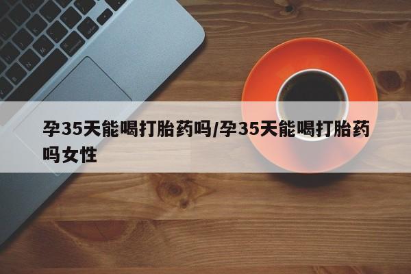 网上购买米非司酮片去哪买孕35天能喝打胎药吗/孕35天能喝打胎药吗女性