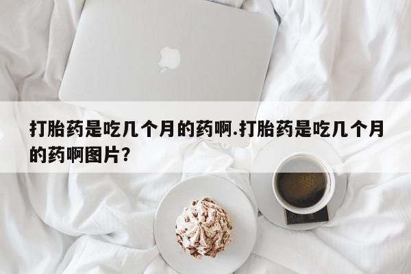 网上购买米非司酮片去哪买打胎药是吃几个月的药啊.打胎药是吃几个月的药啊图片？