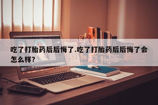 网上购买米非司酮片去哪买吃了打胎药后后悔了.吃了打胎药后后悔了会怎么样？
