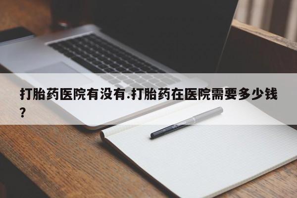 网上购买米非司酮片去哪买打胎药医院有没有.打胎药在医院需要多少钱？