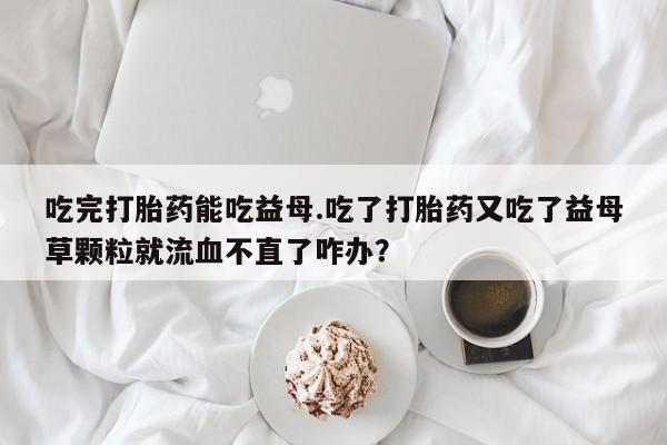 网上购买米非司酮片去哪买吃完打胎药能吃益母.吃了打胎药又吃了益母草颗粒就流血不直了咋办？