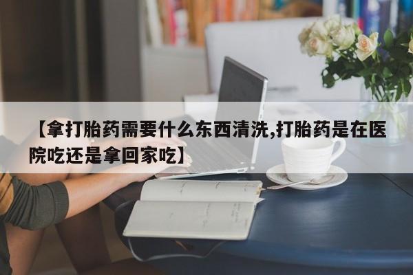 网上购买米非司酮片去哪买【拿打胎药需要什么东西清洗,打胎药是在医院吃还是拿回家吃】