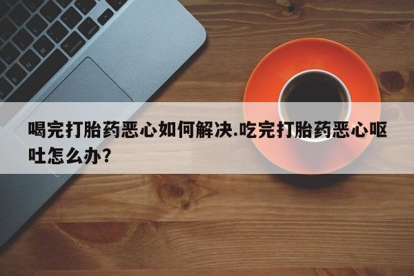 网上购买米非司酮片去哪买喝完打胎药恶心如何解决.吃完打胎药恶心呕吐怎么办？