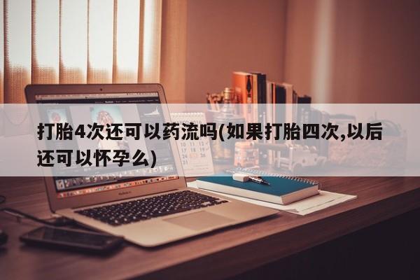 网上购买米非司酮片去哪买打胎4次还可以药流吗(如果打胎四次,以后还可以怀孕么)