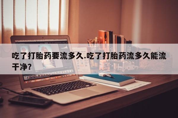 网上购买米非司酮片去哪买吃了打胎药要流多久.吃了打胎药流多久能流干净？