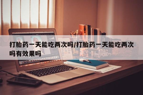 网上购买米非司酮片去哪买打胎药一天能吃两次吗/打胎药一天能吃两次吗有效果吗