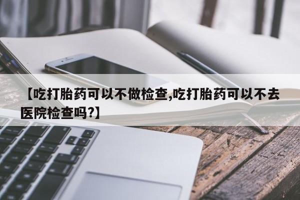 网上购买米非司酮片去哪买【吃打胎药可以不做检查,吃打胎药可以不去医院检查吗?】