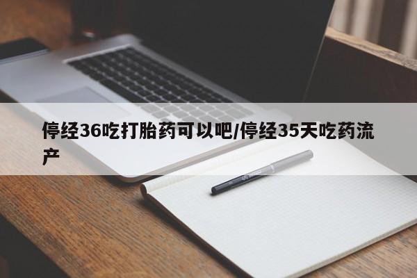 网上购买米非司酮片去哪买停经36吃打胎药可以吧/停经35天吃药流产