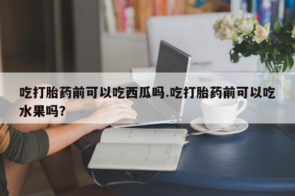网上购买米非司酮片去哪买吃打胎药前可以吃西瓜吗.吃打胎药前可以吃水果吗?