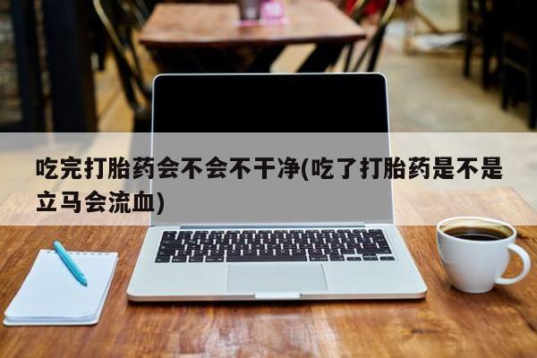 网上购买米非司酮片去哪买吃完打胎药会不会不干净(吃了打胎药是不是立马会流血)