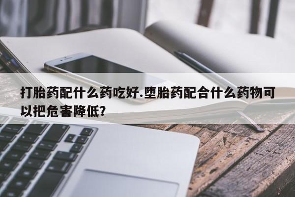 网上购买米非司酮片去哪买打胎药配什么药吃好.堕胎药配合什么药物可以把危害降低？