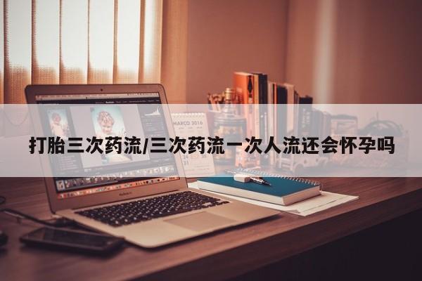 网上购买米非司酮片去哪买打胎三次药流/三次药流一次人流还会怀孕吗