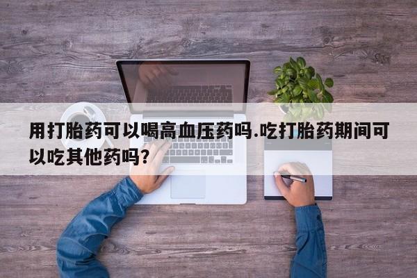 网上购买米非司酮片去哪买用打胎药可以喝高血压药吗.吃打胎药期间可以吃其他药吗？