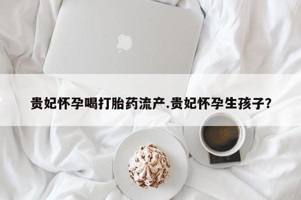网上购买米非司酮片去哪买贵妃怀孕喝打胎药流产.贵妃怀孕生孩子？
