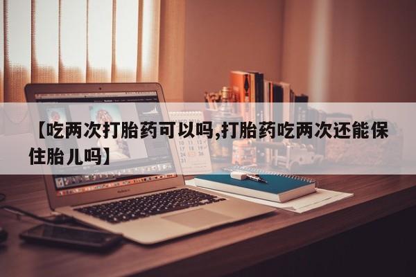 网上购买米非司酮片去哪买【吃两次打胎药可以吗,打胎药吃两次还能保住胎儿吗】