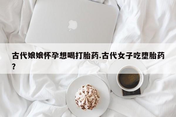 网上购买米非司酮片去哪买古代娘娘怀孕想喝打胎药.古代女子吃堕胎药？