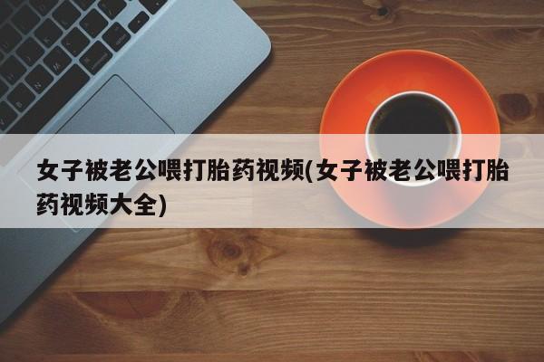 网上购买米非司酮片去哪买女子被老公喂打胎药视频(女子被老公喂打胎药视频大全)