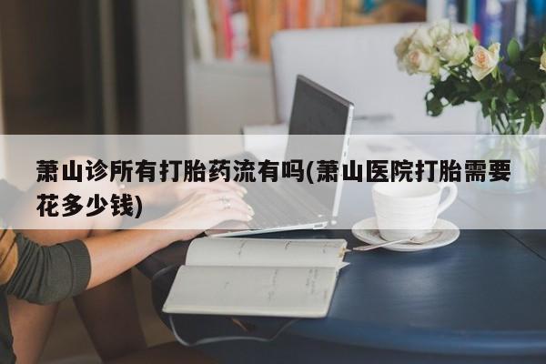 网上购买米非司酮片去哪买萧山诊所有打胎药流有吗(萧山医院打胎需要花多少钱)