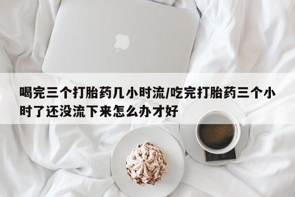 网上购买米非司酮片去哪买喝完三个打胎药几小时流/吃完打胎药三个小时了还没流下来怎么办才好