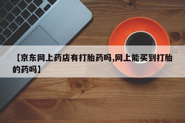 网上购买米非司酮片去哪买【京东网上药店有打胎药吗,网上能买到打胎的药吗】