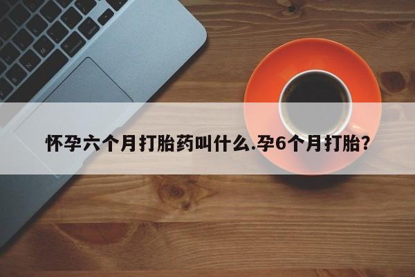 网上购买米非司酮片去哪买怀孕六个月打胎药叫什么.孕6个月打胎？