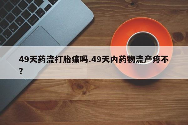 网上购买米非司酮片去哪买49天药流打胎痛吗.49天内药物流产疼不？