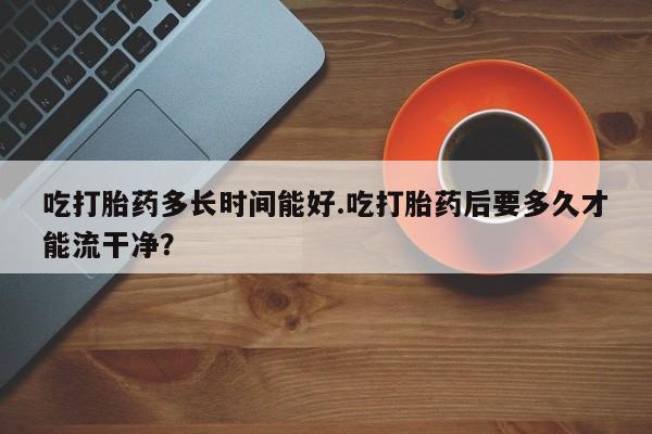 网上购买米非司酮片去哪买吃打胎药多长时间能好.吃打胎药后要多久才能流干净？