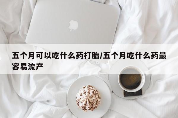 网上购买米非司酮片去哪买五个月可以吃什么药打胎/五个月吃什么药最容易流产