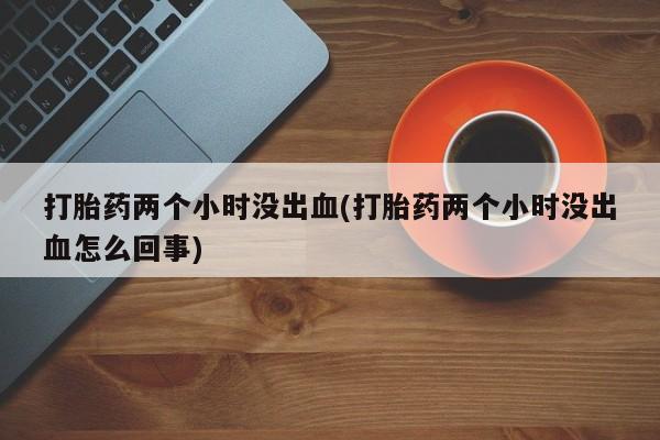 网上购买米非司酮片去哪买打胎药两个小时没出血(打胎药两个小时没出血怎么回事)