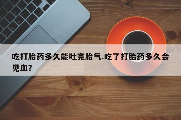 网上购买米非司酮片去哪买吃打胎药多久能吐完胎气.吃了打胎药多久会见血？