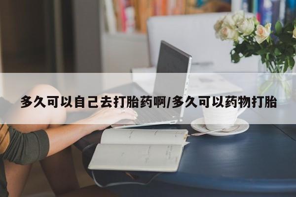 网上购买米非司酮片去哪买多久可以自己去打胎药啊/多久可以药物打胎